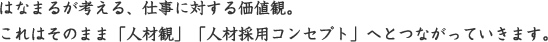 「はなまるが考える、仕事に対する価値観。これはそのまま「人材観」「人材採用コンセプト」へとつながっていきます。