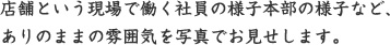 店舗という現場で働く社員の様子本部の様子など、 ありのままの雰囲気を写真でお見せします。