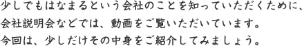 少しでもはなまるという会社のことを知っていただくために、 会社説明会などでは、動画をご覧いただいています。 今回は、少しだけその中身をご紹介してみましょう。