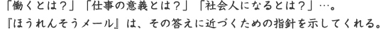 「働くとは？」「仕事の意義とは？」「社会人になるとは？」…。『ほうれんそうメール』は、その答えに近づくための指針を示してくれる。